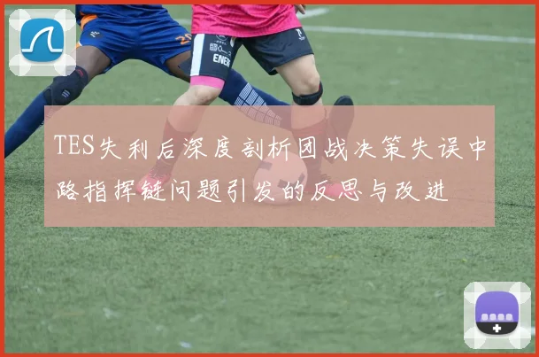 TES失利后深度剖析团战决策失误中路指挥链问题引发的反思与改进