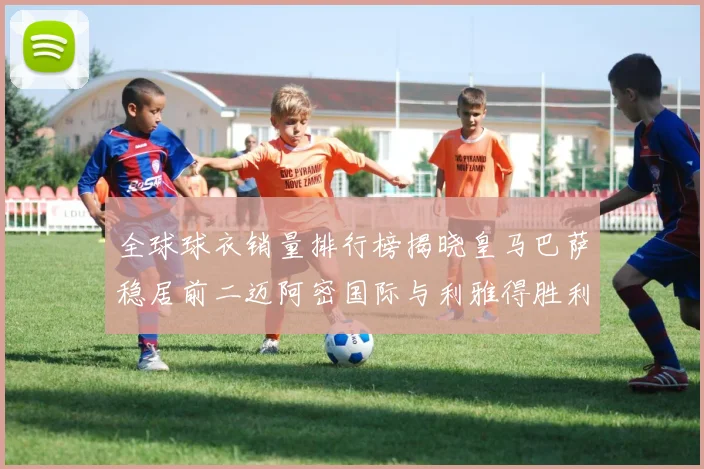 全球球衣销量排行榜揭晓皇马巴萨稳居前二迈阿密国际与利雅得胜利表现抢眼