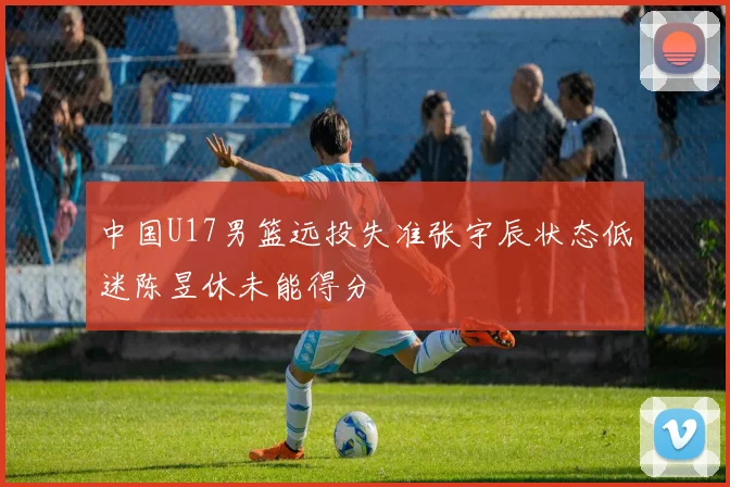 中国U17男篮远投失准张宇辰状态低迷陈昱休未能得分