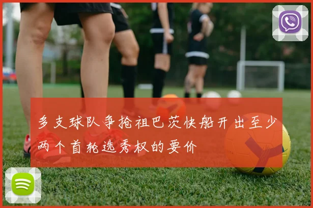 多支球队争抢祖巴茨快船开出至少两个首轮选秀权的要价