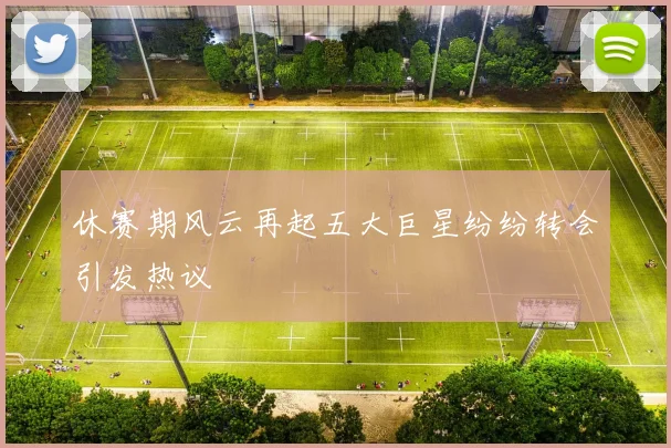 休赛期风云再起五大巨星纷纷转会引发热议
