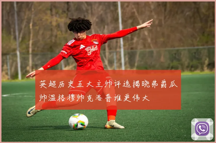 英超历史五大主帅评选揭晓弗爵瓜帅温格穆帅克洛普谁更伟大