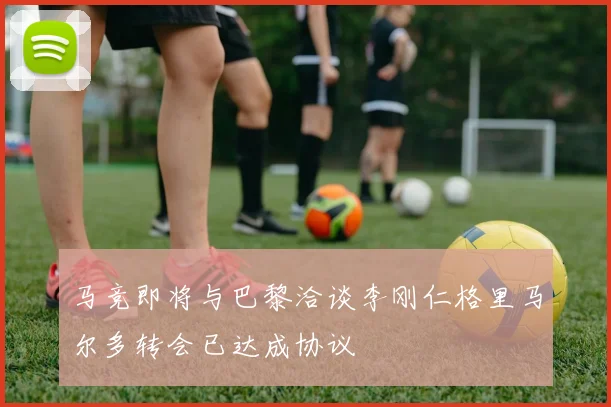 马竞即将与巴黎洽谈李刚仁格里马尔多转会已达成协议
