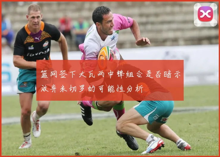 篮网签下大瓦两中锋组合是否暗示放弃米切罗的可能性分析