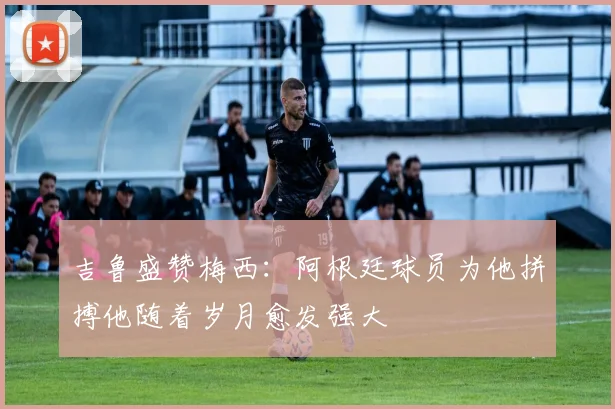 吉鲁盛赞梅西：阿根廷球员为他拼搏他随着岁月愈发强大