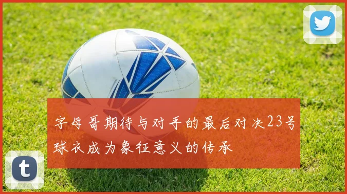字母哥期待与对手的最后对决23号球衣成为象征意义的传承