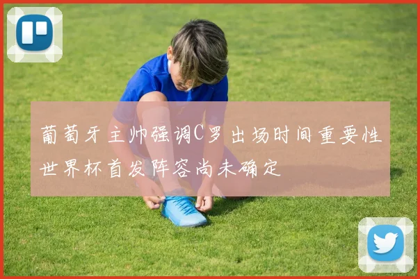 葡萄牙主帅强调C罗出场时间重要性世界杯首发阵容尚未确定