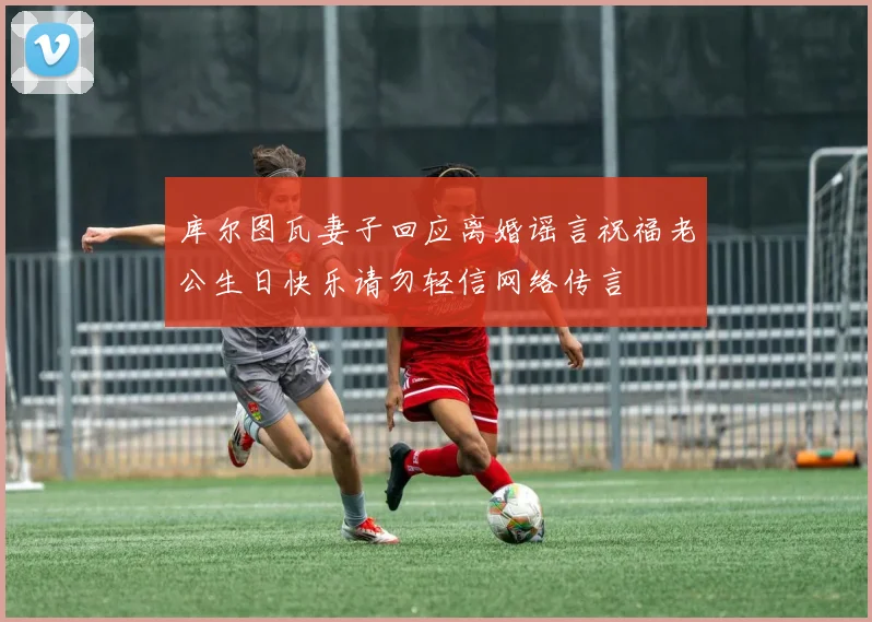 库尔图瓦妻子回应离婚谣言祝福老公生日快乐请勿轻信网络传言
