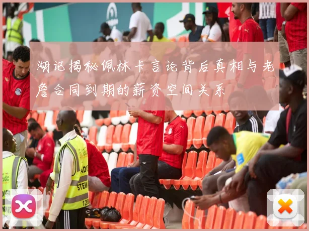 湖记揭秘佩林卡言论背后真相与老詹合同到期的薪资空间关系