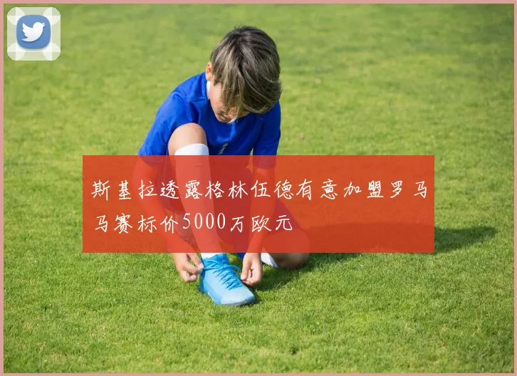 斯基拉透露格林伍德有意加盟罗马马赛标价5000万欧元