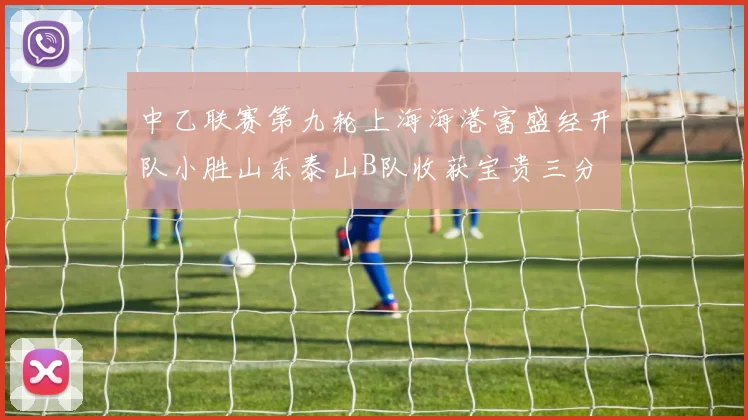 中乙联赛第九轮上海海港富盛经开队小胜山东泰山B队收获宝贵三分