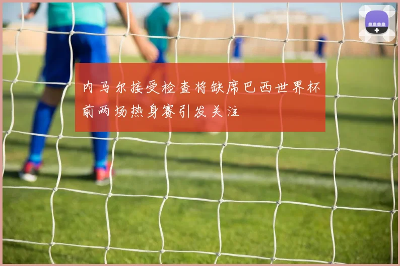 内马尔接受检查将缺席巴西世界杯前两场热身赛引发关注