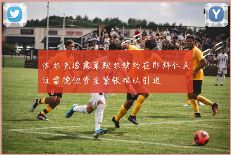 法尔克透露莱默尔续约在即拜仁关注雷德但资金紧张难以引进