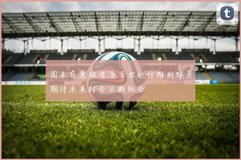 国米有意租借马马尔达什维利球员期待未来转会买断机会