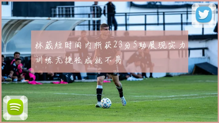 林葳短时间内斩获23分5助展现实力训练无捷径成就不易
