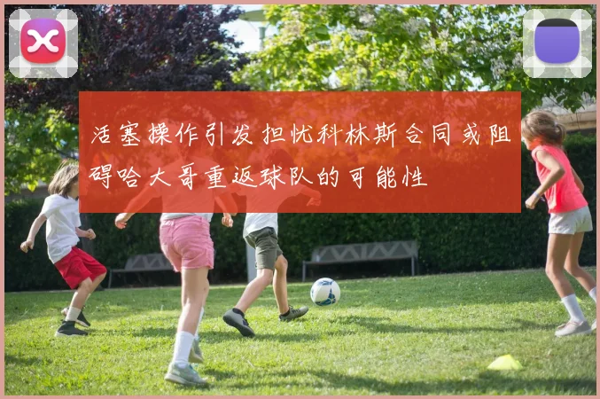 活塞操作引发担忧科林斯合同或阻碍哈大哥重返球队的可能性