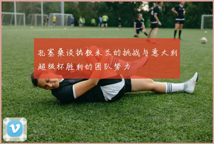 孔塞桑谈执教米兰的挑战与意大利超级杯胜利的团队努力