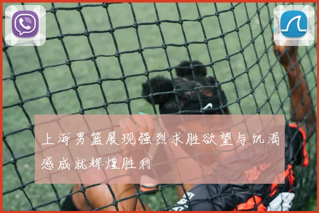 上海男篮展现强烈求胜欲望与饥渴感成就辉煌胜利