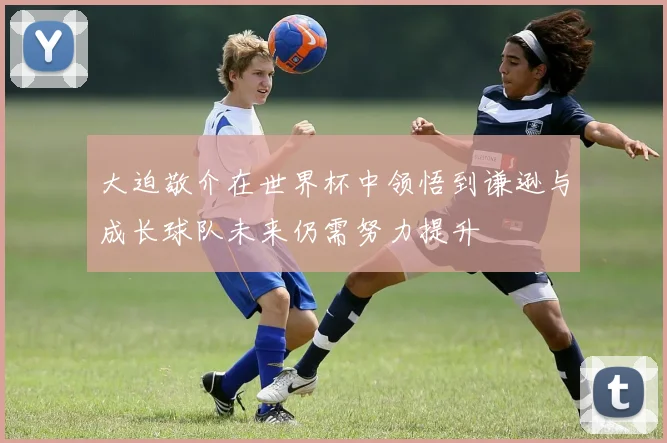 大迫敬介在世界杯中领悟到谦逊与成长球队未来仍需努力提升