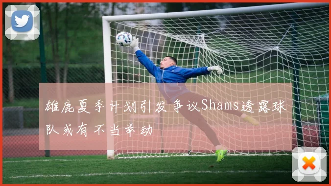 雄鹿夏季计划引发争议Shams透露球队或有不当举动